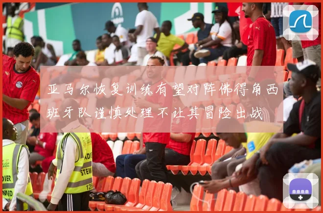 亚马尔恢复训练有望对阵佛得角西班牙队谨慎处理不让其冒险出战