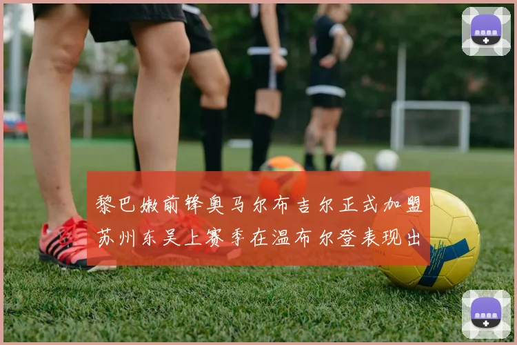 黎巴嫩前锋奥马尔布吉尔正式加盟苏州东吴上赛季在温布尔登表现出色