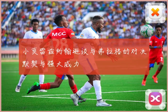 小莫雷兹约翰逊谈与弗拉格的对决默契与强大威力
