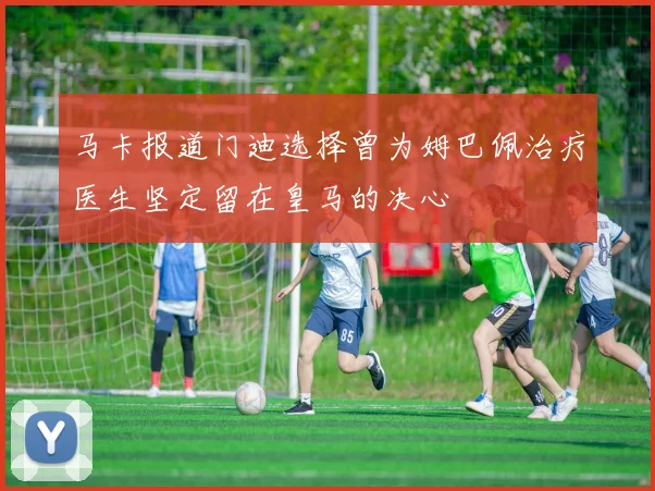 马卡报道门迪选择曾为姆巴佩治疗医生坚定留在皇马的决心