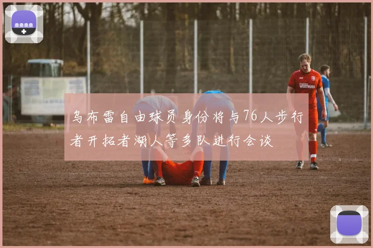 乌布雷自由球员身份将与76人步行者开拓者湖人等多队进行会谈
