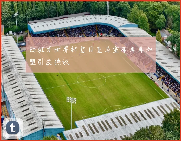 西班牙世界杯首日皇马宣布库库加盟引发热议