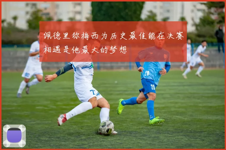 佩德里称梅西为历史最佳能在决赛相遇是他最大的梦想