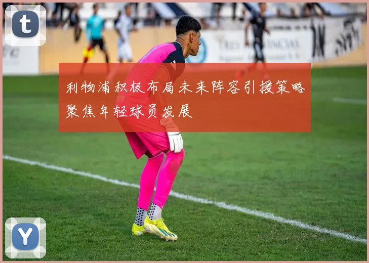 利物浦积极布局未来阵容引援策略聚焦年轻球员发展