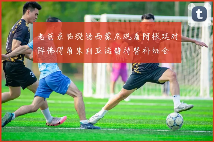 老爸亲临现场西蒙尼观看阿根廷对阵佛得角朱利亚诺静待替补机会
