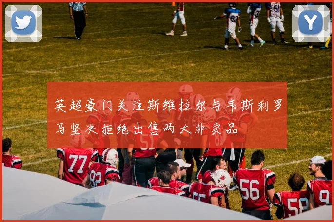 英超豪门关注斯维拉尔与韦斯利罗马坚决拒绝出售两大非卖品