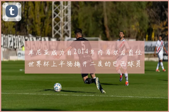 库尼亚成为自2014年内马尔后首位世界杯上半场梅开二度的巴西球员