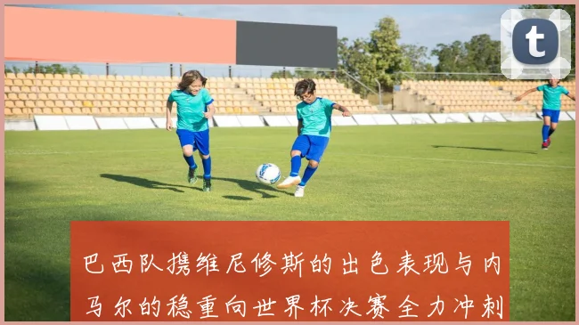 巴西队携维尼修斯的出色表现与内马尔的稳重向世界杯决赛全力冲刺