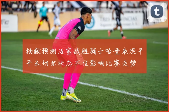 杨毅预测活塞战胜骑士哈登表现平平米切尔状态不佳影响比赛走势