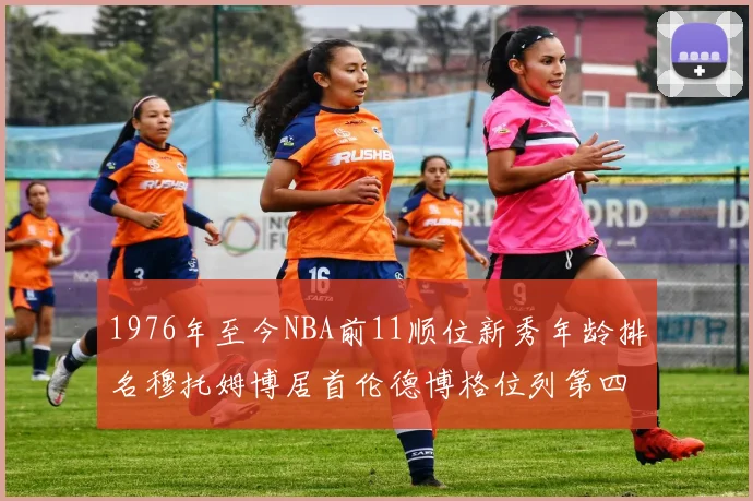 1976年至今NBA前11顺位新秀年龄排名穆托姆博居首伦德博格位列第四