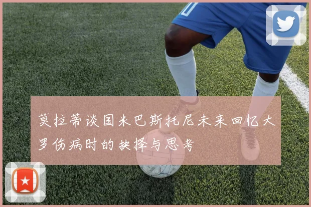 莫拉蒂谈国米巴斯托尼未来回忆大罗伤病时的抉择与思考