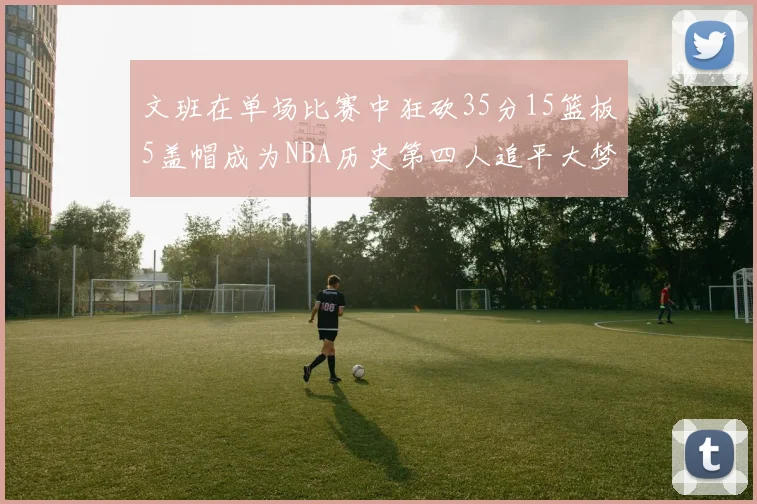 文班在单场比赛中狂砍35分15篮板5盖帽成为NBA历史第四人追平大梦鲨鱼天勾