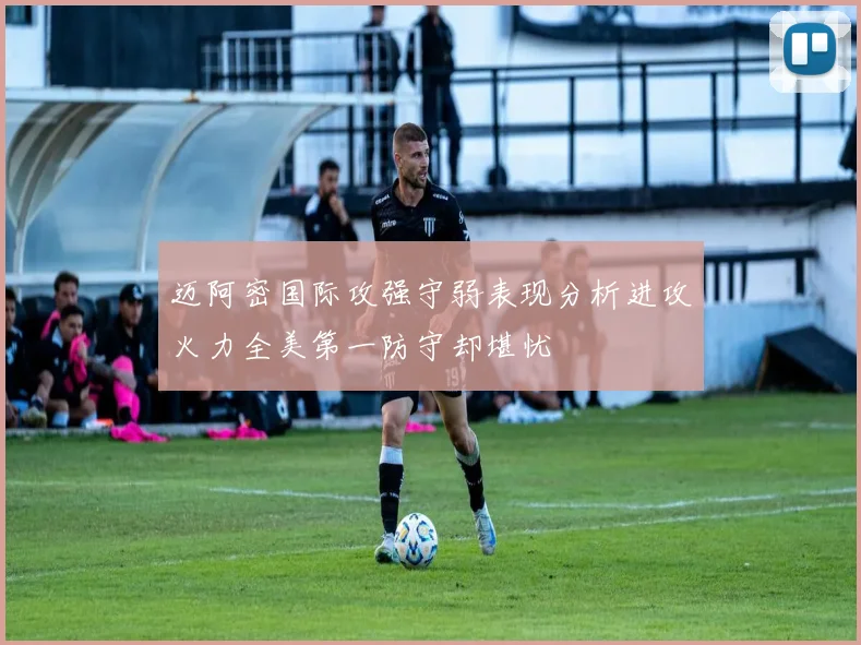 迈阿密国际攻强守弱表现分析进攻火力全美第一防守却堪忧