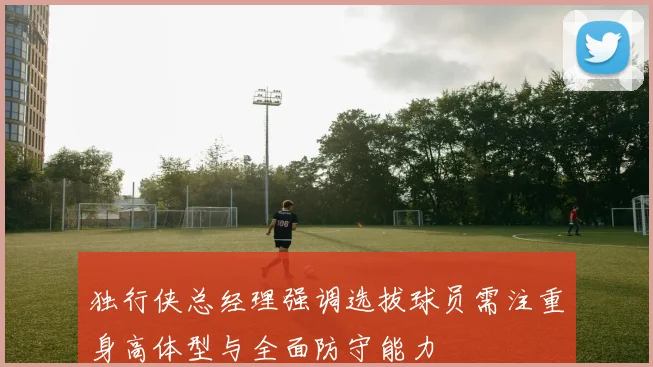 独行侠总经理强调选拔球员需注重身高体型与全面防守能力